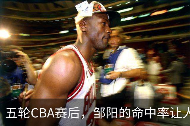 五轮CBA赛后，邹阳的命中率让人震惊，全面压制胡金秋