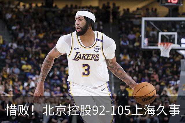 惜败！北京控股92-105上海久事 球员评分：2人满分 4人及格 3人低迷