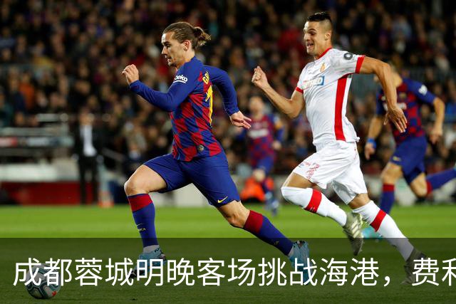成都蓉城明晚客场挑战海港，费利佩复出：现在说什么不重要，关键是决心和表现