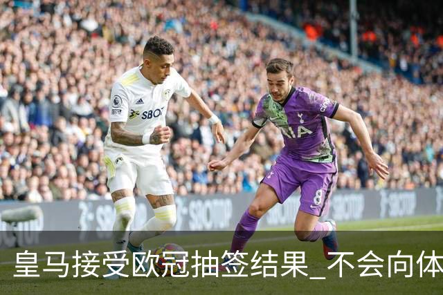 皇马接受欧冠抽签结果 不会向体育仲裁法庭申诉