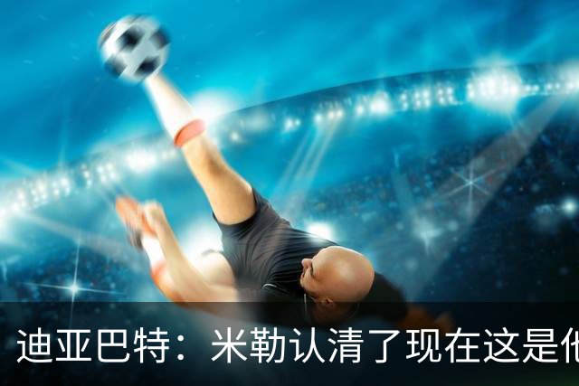 迪亚巴特：米勒认清了现在这是他的球队 他也配得上这份重任