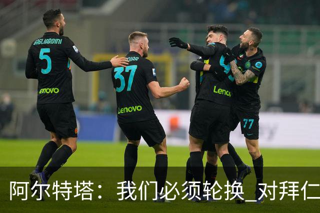 阿尔特塔：我们必须轮换 对拜仁是近4年身体对抗强度最高的比赛