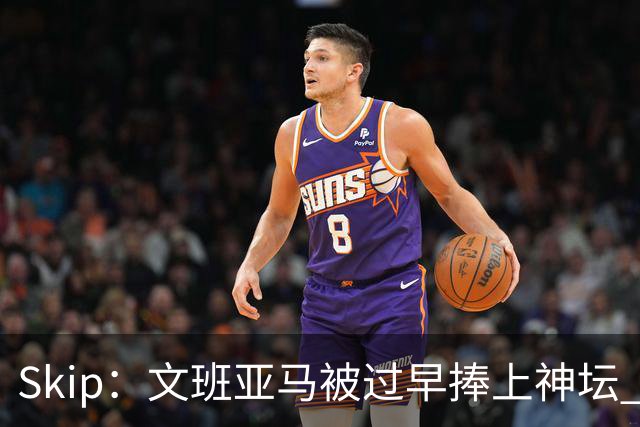 Skip：文班亚马被过早捧上神坛 他在季后赛展现出了傲慢和脆弱